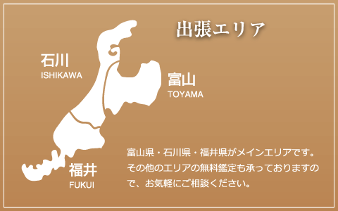 出張エリア 石川 ISHIKAWA 富山 TOYAMA 福井 FUKUI 富山県・石川県・福井県がメインエリアです。その他のエリアの無料鑑定も承っておりますので、お気軽にご相談ください。